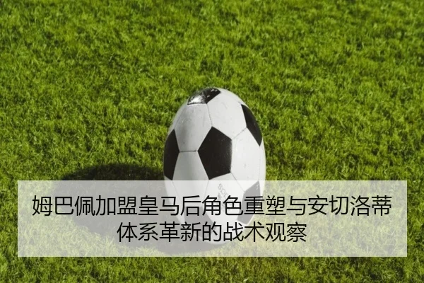姆巴佩加盟皇马后角色重塑与安切洛蒂体系革新的战术观察