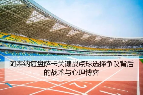 阿森纳复盘萨卡关键战点球选择争议背后的战术与心理博弈