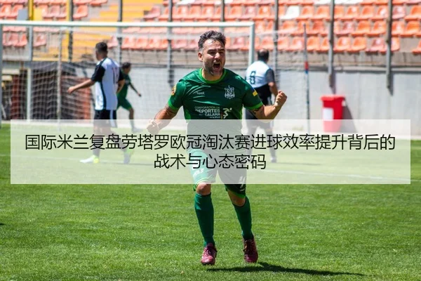 国际米兰复盘劳塔罗欧冠淘汰赛进球效率提升背后的战术与心态密码