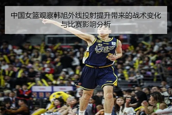 中国女篮观察韩旭外线投射提升带来的战术变化与比赛影响分析